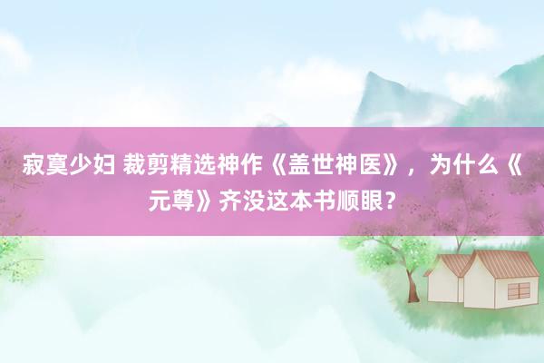 寂寞少妇 裁剪精选神作《盖世神医》，为什么《元尊》齐没这本书顺眼？