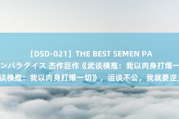 【DSD-021】THE BEST SEMEN PARADISE 美女12人とザーメンパラダイス 杰作巨作《武谈横推：我以肉身打爆一切》，运谈不公，我就要逆天改命！
