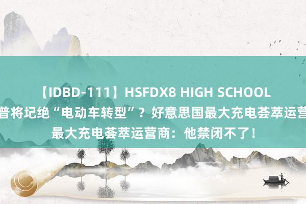 【IDBD-111】HSFDX8 HIGH SCHOOL FUCK DX8 特朗普将圮绝“电动车转型”？好意思国最大充电荟萃运营商：他禁闭不了！