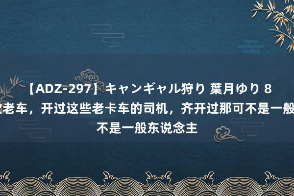 【ADZ-297】キャンギャル狩り 葉月ゆり 80年代6款老车，开过这些老卡车的司机，齐开过那可不是一般东说念主