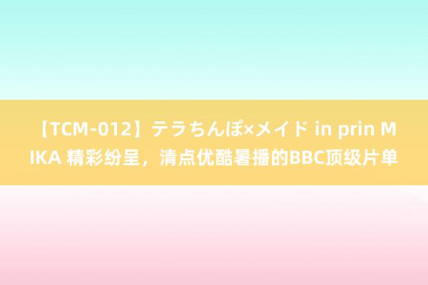 【TCM-012】テラちんぽ×メイド in prin MIKA 精彩纷呈，清点优酷暑播的BBC顶级片单