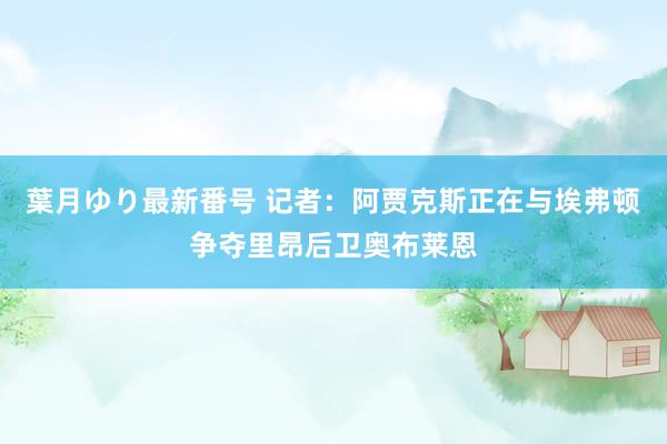 葉月ゆり最新番号 记者：阿贾克斯正在与埃弗顿争夺里昂后卫奥布莱恩
