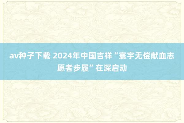 av种子下载 2024年中国吉祥“寰宇无偿献血志愿者步履”在深启动