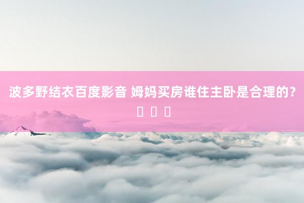 波多野结衣百度影音 姆妈买房谁住主卧是合理的？ ​​​