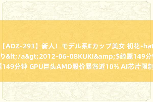 【ADZ-293】新人！モデル系Eカップ美女 初花-hatsuhana- 葉月ゆり</a>2012-06-08KUKI&$綺麗149分钟 GPU巨头AMD股价暴涨近10% AI芯片限制“一超一强”神志渐明