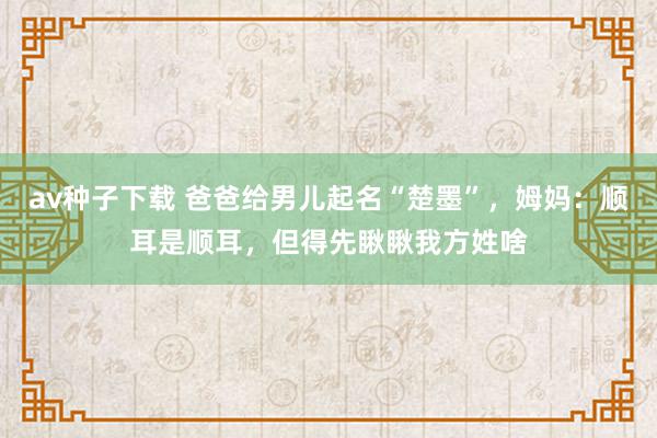 av种子下载 爸爸给男儿起名“楚墨”，姆妈：顺耳是顺耳，但得先瞅瞅我方姓啥