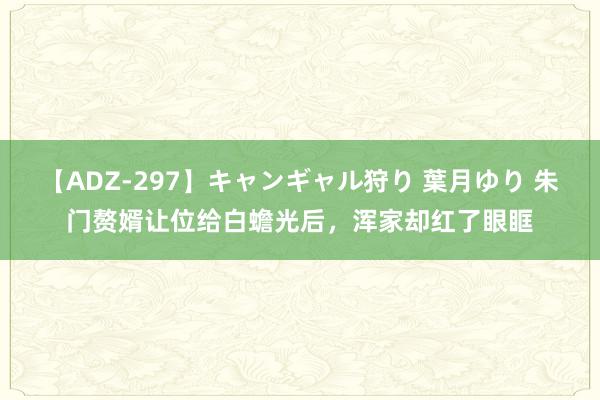 【ADZ-297】キャンギャル狩り 葉月ゆり 朱门赘婿让位给白蟾光后，浑家却红了眼眶