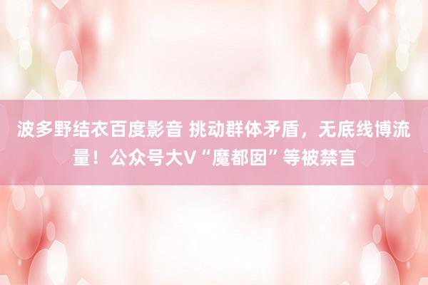 波多野结衣百度影音 挑动群体矛盾，无底线博流量！公众号大V“魔都囡”等被禁言