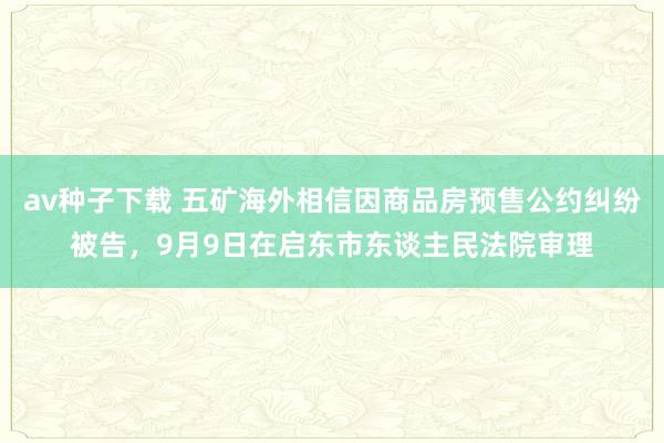 av种子下载 五矿海外相信因商品房预售公约纠纷被告，9月9日在启东市东谈主民法院审理