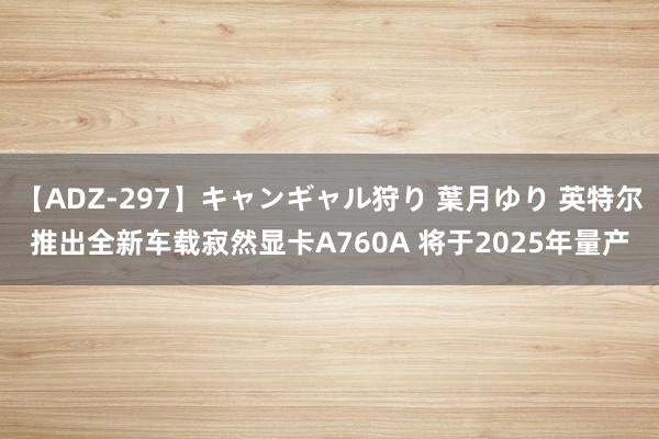 【ADZ-297】キャンギャル狩り 葉月ゆり 英特尔推出全新车载寂然显卡A760A 将于2025年量产