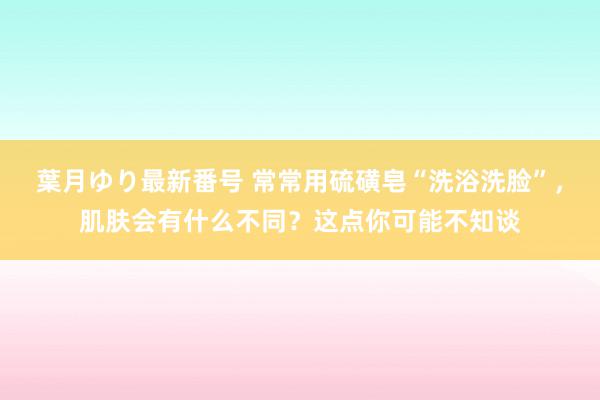 葉月ゆり最新番号 常常用硫磺皂“洗浴洗脸”，肌肤会有什么不同？这点你可能不知谈
