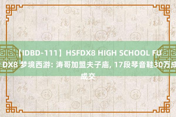 【IDBD-111】HSFDX8 HIGH SCHOOL FUCK DX8 梦境西游: 涛哥加盟夫子庙, 17段琴音鞋30万成交