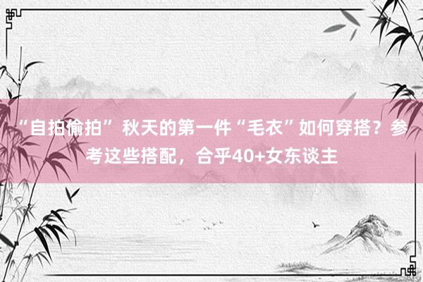 “自拍偷拍” 秋天的第一件“毛衣”如何穿搭？参考这些搭配，合乎40+女东谈主