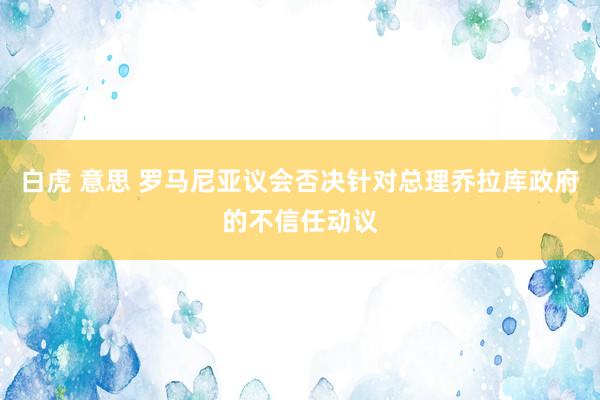 白虎 意思 罗马尼亚议会否决针对总理乔拉库政府的不信任动议