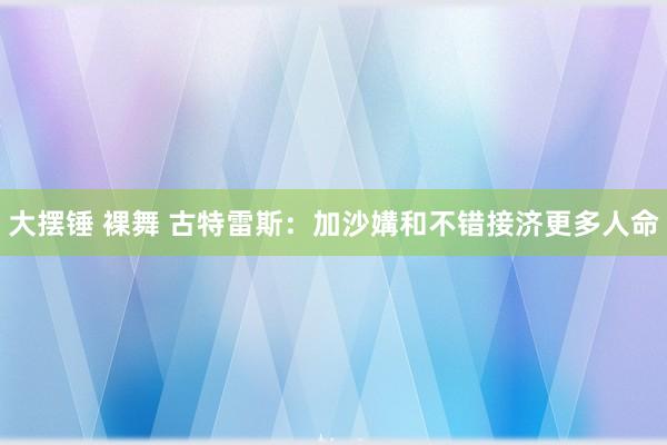 大摆锤 裸舞 古特雷斯：加沙媾和不错接济更多人命