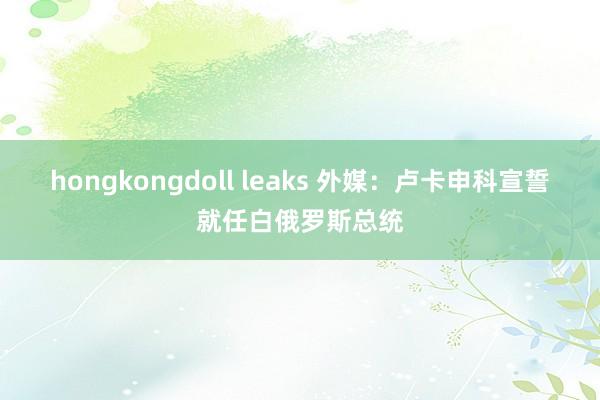 hongkongdoll leaks 外媒：卢卡申科宣誓就任白俄罗斯总统