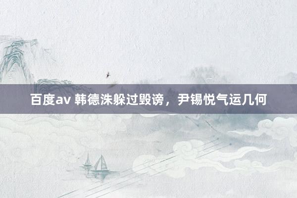 百度av 韩德洙躲过毁谤，尹锡悦气运几何