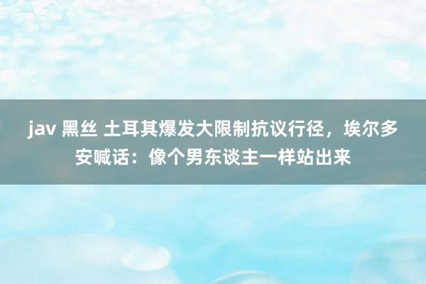 jav 黑丝 土耳其爆发大限制抗议行径，埃尔多安喊话：像个男东谈主一样站出来