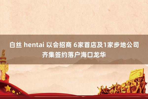 白丝 hentai 以会招商 6家首店及1家步地公司齐集签约落户海口龙华