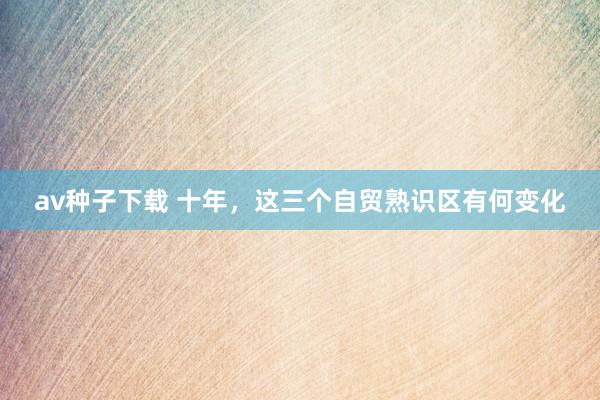 av种子下载 十年，这三个自贸熟识区有何变化