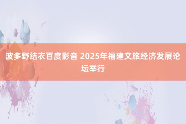 波多野结衣百度影音 2025年福建文旅经济发展论坛举行
