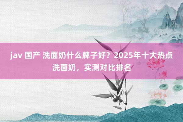 jav 国产 洗面奶什么牌子好？2025年十大热点洗面奶，实测对比排名