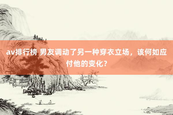 av排行榜 男友调动了另一种穿衣立场，该何如应付他的变化？