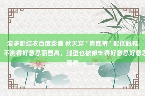 波多野结衣百度影音 秋天穿“皆踝裤”配低跟鞋，不测得好意思丽显高，腿型也被修饰得好意思好意思