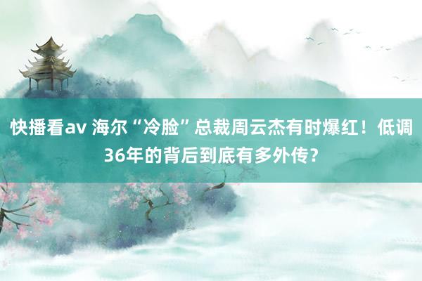 快播看av 海尔“冷脸”总裁周云杰有时爆红！低调36年的背后到底有多外传？
