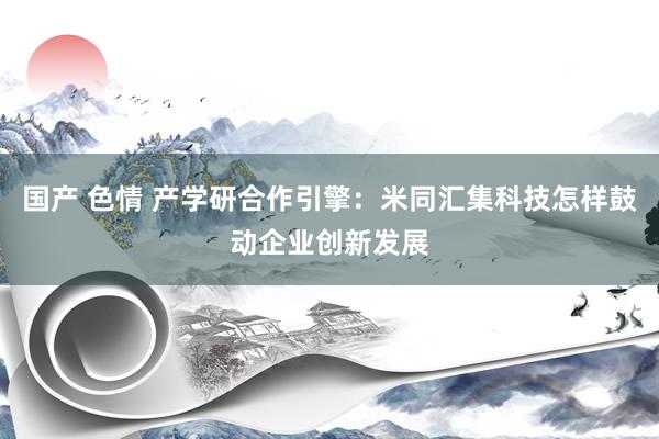 国产 色情 产学研合作引擎：米同汇集科技怎样鼓动企业创新发展