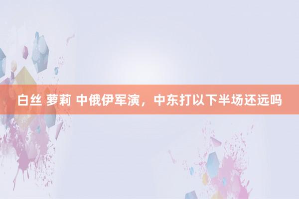 白丝 萝莉 中俄伊军演，中东打以下半场还远吗