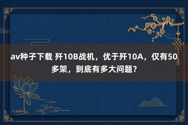 av种子下载 歼10B战机，优于歼10A，仅有50多架，到底有多大问题？