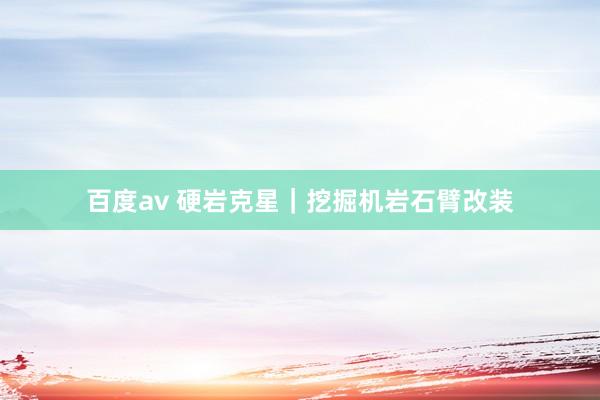 百度av 硬岩克星｜挖掘机岩石臂改装