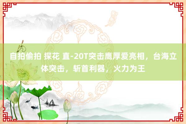 自拍偷拍 探花 直-20T突击鹰厚爱亮相，台海立体突击，斩首利器，火力为王