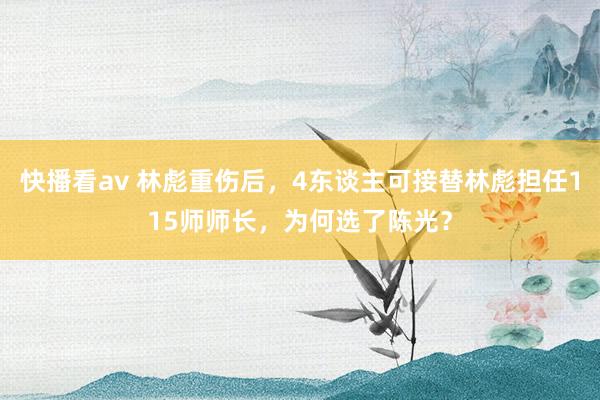 快播看av 林彪重伤后，4东谈主可接替林彪担任115师师长，为何选了陈光？