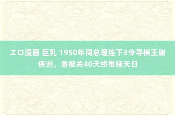 エロ漫画 巨乳 1950年周总理连下3令寻棋王谢侠逊，谢被关40天终重睹天日