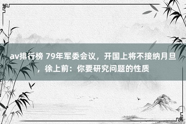 av排行榜 79年军委会议，开国上将不接纳月旦，徐上前：你要研究问题的性质