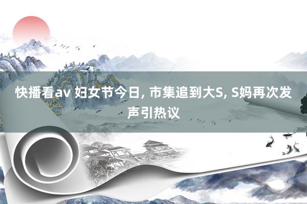 快播看av 妇女节今日, 市集追到大S, S妈再次发声引热议