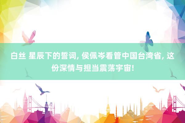白丝 星辰下的誓词, 侯佩岑看管中国台湾省, 这份深情与担当震荡宇宙!