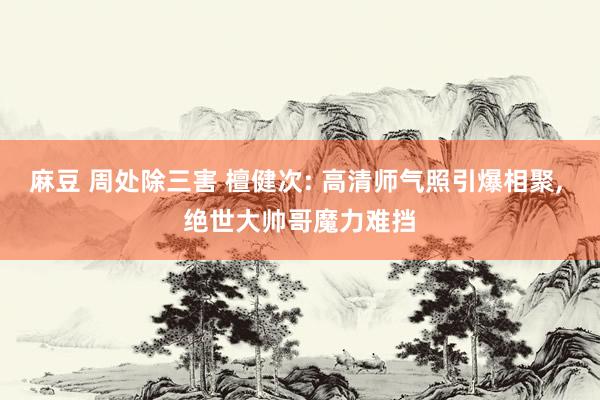 麻豆 周处除三害 檀健次: 高清师气照引爆相聚, 绝世大帅哥魔力难挡