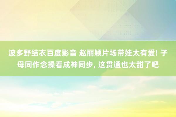 波多野结衣百度影音 赵丽颖片场带娃太有爱! 子母同作念操看成神同步, 这贯通也太甜了吧