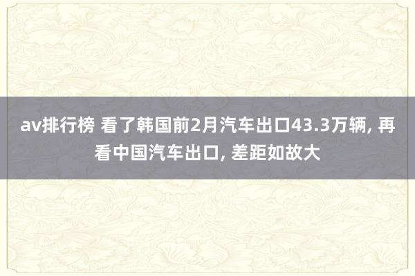 av排行榜 看了韩国前2月汽车出口43.3万辆, 再看中国汽车出口, 差距如故大