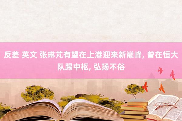 反差 英文 张琳芃有望在上港迎来新巅峰, 曾在恒大队踢中枢, 弘扬不俗