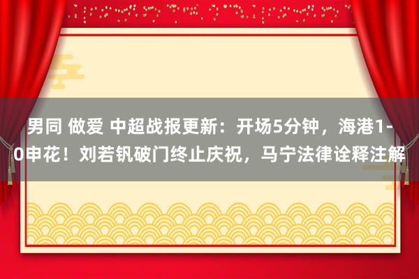 男同 做爱 中超战报更新：开场5分钟，海港1-0申花！刘若钒破门终止庆祝，马宁法律诠释注解
