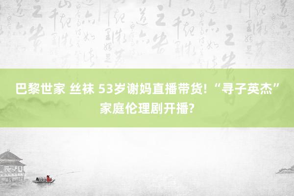 巴黎世家 丝袜 53岁谢妈直播带货! “寻子英杰”家庭伦理剧开播?