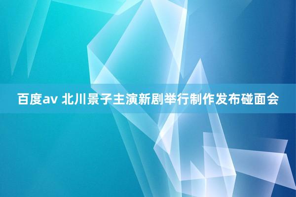 百度av 北川景子主演新剧举行制作发布碰面会