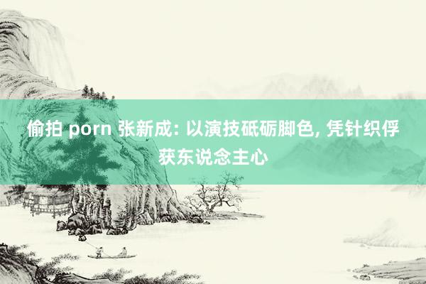 偷拍 porn 张新成: 以演技砥砺脚色, 凭针织俘获东说念主心