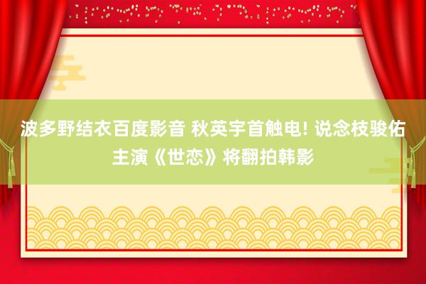 波多野结衣百度影音 秋英宇首触电! 说念枝骏佑主演《世恋》将翻拍韩影