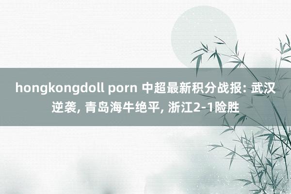 hongkongdoll porn 中超最新积分战报: 武汉逆袭, 青岛海牛绝平, 浙江2-1险胜