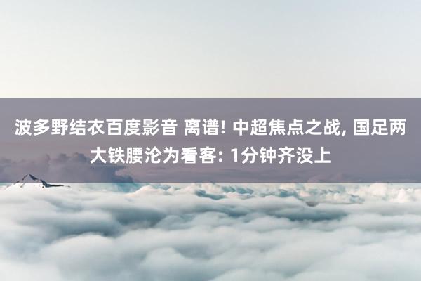 波多野结衣百度影音 离谱! 中超焦点之战, 国足两大铁腰沦为看客: 1分钟齐没上